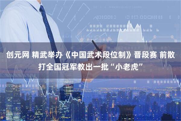 创元网 精武举办《中国武术段位制》晋段赛 前散打全国冠军教出一批“小老虎”