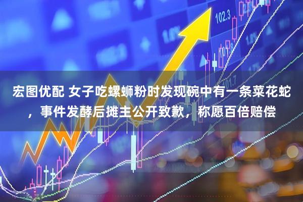 宏图优配 女子吃螺蛳粉时发现碗中有一条菜花蛇，事件发酵后摊主公开致歉，称愿百倍赔偿